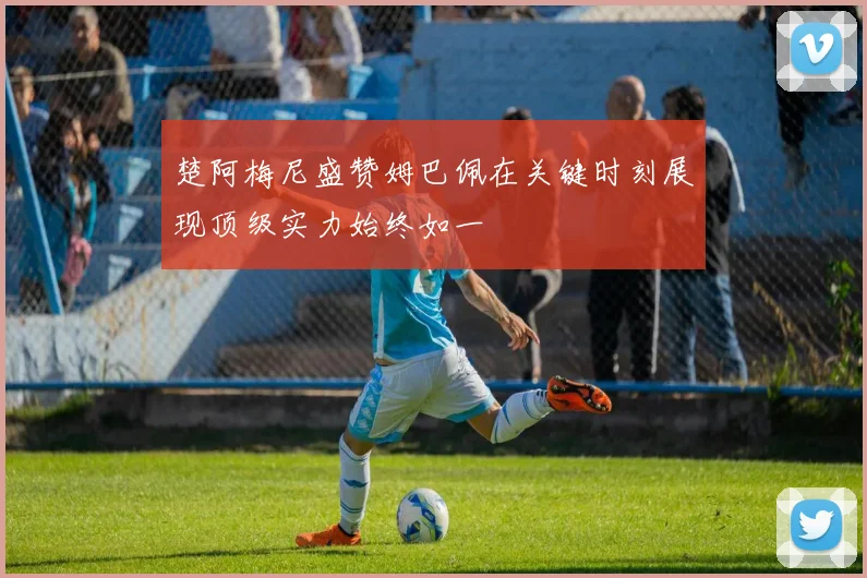 楚阿梅尼盛赞姆巴佩在关键时刻展现顶级实力始终如一