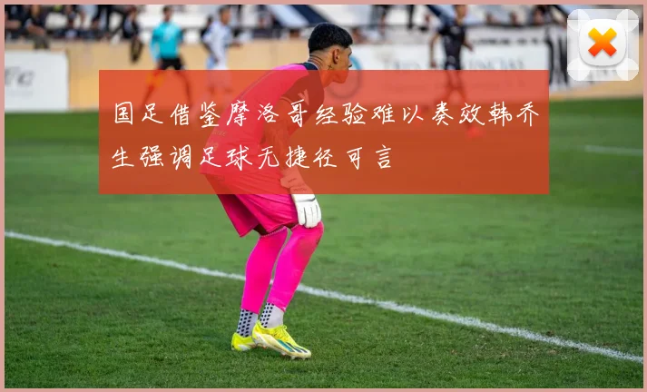 国足借鉴摩洛哥经验难以奏效韩乔生强调足球无捷径可言