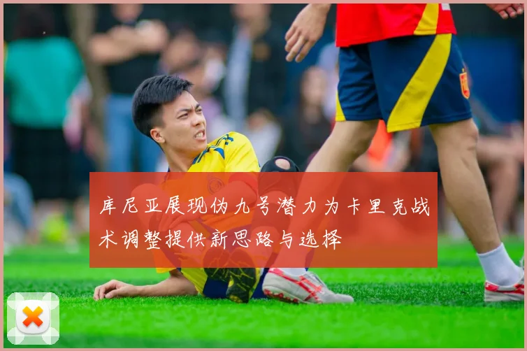 库尼亚展现伪九号潜力为卡里克战术调整提供新思路与选择