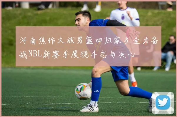 河南焦作文旅男篮回归家乡全力备战NBL新赛季展现斗志与决心