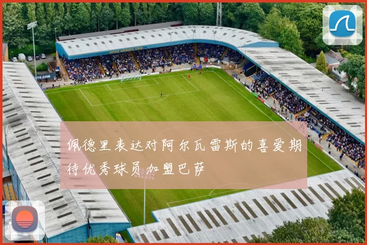 佩德里表达对阿尔瓦雷斯的喜爱期待优秀球员加盟巴萨