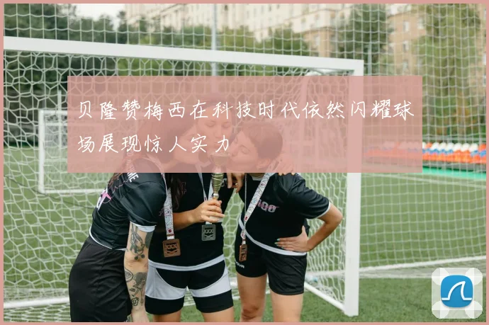 贝隆赞梅西在科技时代依然闪耀球场展现惊人实力