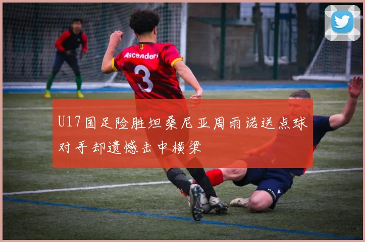 U17国足险胜坦桑尼亚周雨诺送点球对手却遗憾击中横梁