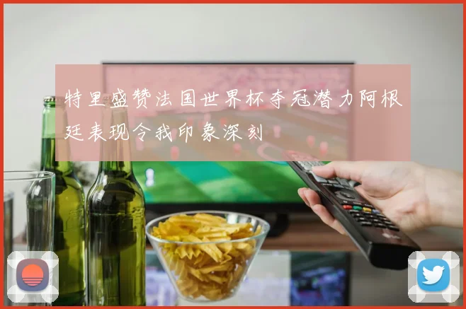 特里盛赞法国世界杯夺冠潜力阿根廷表现令我印象深刻