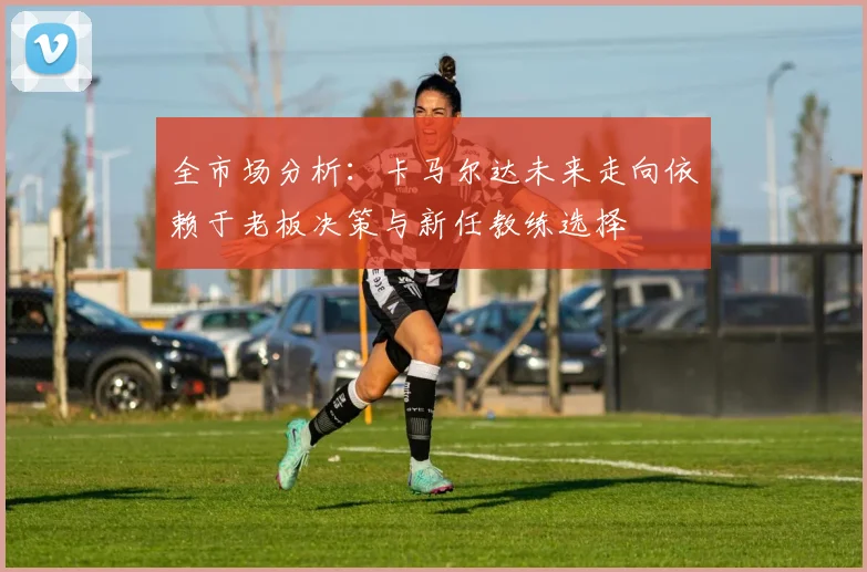 全市场分析：卡马尔达未来走向依赖于老板决策与新任教练选择