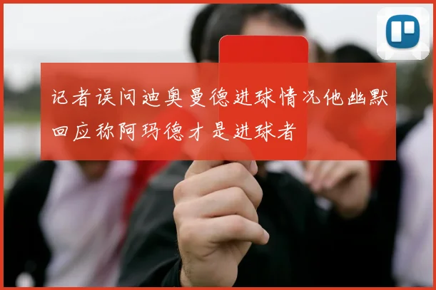 记者误问迪奥曼德进球情况他幽默回应称阿玛德才是进球者