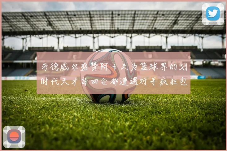 考德威尔盛赞阿卡夫为篮球界的划时代天才每回合都遭遇对手疯狂包夹挑战
