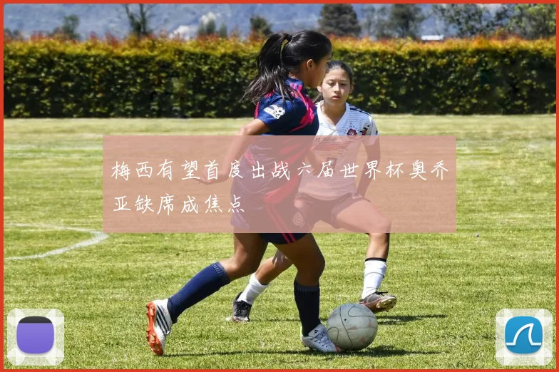梅西有望首度出战六届世界杯奥乔亚缺席成焦点