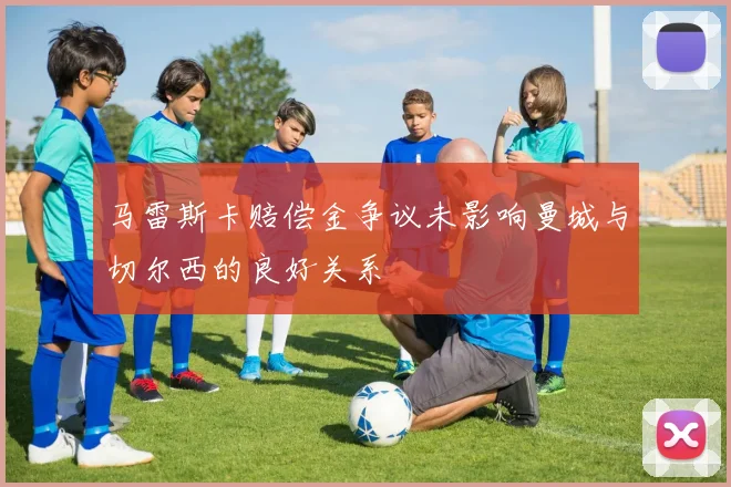 马雷斯卡赔偿金争议未影响曼城与切尔西的良好关系