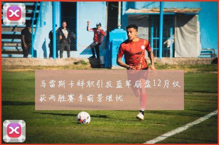 马雷斯卡辞职引发蓝军崩盘12月仅获两胜赛季前景堪忧