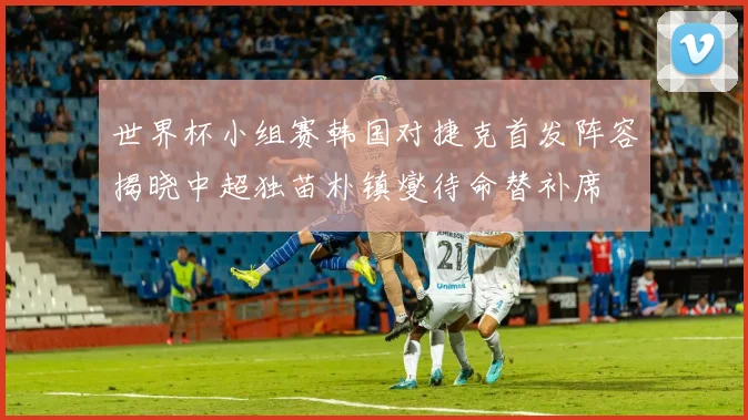 世界杯小组赛韩国对捷克首发阵容揭晓中超独苗朴镇燮待命替补席